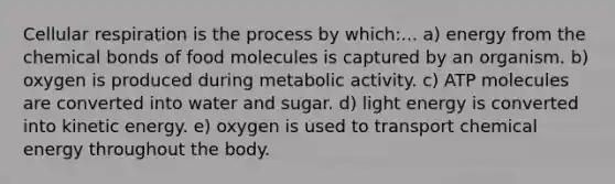 Cellular respiration is the process by which:... a) energy from the chemical bonds of food molecules is captured by an organism. b) oxygen is produced during metabolic activity. c) ATP molecules are converted into water and sugar. d) light energy is converted into kinetic energy. e) oxygen is used to transport chemical energy throughout the body.