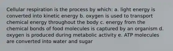 Cellular respiration is the process by which: a. light energy is converted into kinetic energy b. oxygen is used to transport chemical energy throughout the body c. energy from the chemical bonds of food molecules is captured by an organism d. oxygen is produced during metabolic activity e. ATP molecules are converted into water and sugar