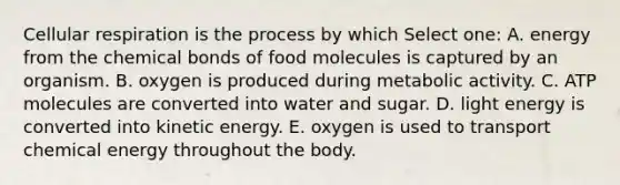 Cellular respiration is the process by which Select one: A. energy from the chemical bonds of food molecules is captured by an organism. B. oxygen is produced during metabolic activity. C. ATP molecules are converted into water and sugar. D. light energy is converted into kinetic energy. E. oxygen is used to transport chemical energy throughout the body.