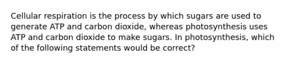 Cellular respiration is the process by which sugars are used to generate ATP and carbon dioxide, whereas photosynthesis uses ATP and carbon dioxide to make sugars. In photosynthesis, which of the following statements would be correct?