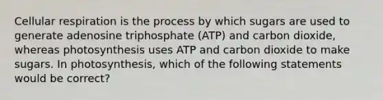 Cellular respiration is the process by which sugars are used to generate adenosine triphosphate (ATP) and carbon dioxide, whereas photosynthesis uses ATP and carbon dioxide to make sugars. In photosynthesis, which of the following statements would be correct?