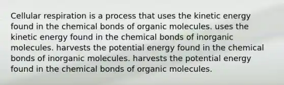 Cellular respiration is a process that uses the kinetic energy found in the chemical bonds of organic molecules. uses the kinetic energy found in the chemical bonds of inorganic molecules. harvests the potential energy found in the chemical bonds of inorganic molecules. harvests the potential energy found in the chemical bonds of organic molecules.