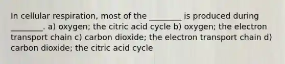 In cellular respiration, most of the ________ is produced during ________. a) oxygen; the citric acid cycle b) oxygen; the electron transport chain c) carbon dioxide; the electron transport chain d) carbon dioxide; the citric acid cycle