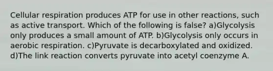 Cellular respiration produces ATP for use in other reactions, such as active transport. Which of the following is false? a)Glycolysis only produces a small amount of ATP. b)Glycolysis only occurs in aerobic respiration. c)Pyruvate is decarboxylated and oxidized. d)The link reaction converts pyruvate into acetyl coenzyme A.