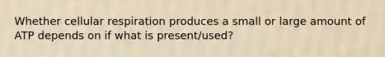 Whether cellular respiration produces a small or large amount of ATP depends on if what is present/used?