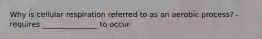 Why is cellular respiration referred to as an aerobic process? -requires _______________ to occur