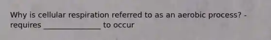 Why is cellular respiration referred to as an aerobic process? -requires _______________ to occur