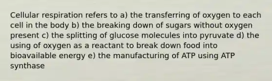 Cellular respiration refers to a) the transferring of oxygen to each cell in the body b) the breaking down of sugars without oxygen present c) the splitting of glucose molecules into pyruvate d) the using of oxygen as a reactant to break down food into bioavailable energy e) the manufacturing of ATP using ATP synthase