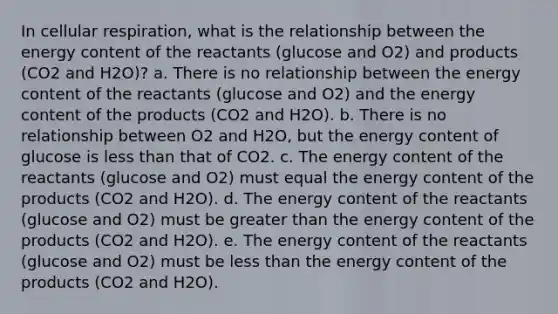 In cellular respiration, what is the relationship between the energy content of the reactants (glucose and O2) and products (CO2 and H2O)? a. There is no relationship between the energy content of the reactants (glucose and O2) and the energy content of the products (CO2 and H2O). b. There is no relationship between O2 and H2O, but the energy content of glucose is less than that of CO2. c. The energy content of the reactants (glucose and O2) must equal the energy content of the products (CO2 and H2O). d. The energy content of the reactants (glucose and O2) must be greater than the energy content of the products (CO2 and H2O). e. The energy content of the reactants (glucose and O2) must be less than the energy content of the products (CO2 and H2O).