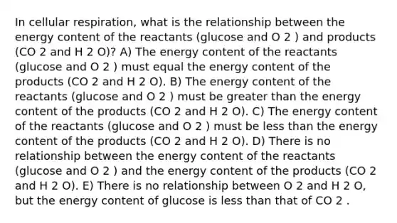 In cellular respiration, what is the relationship between the energy content of the reactants (glucose and O 2 ) and products (CO 2 and H 2 O)? A) The energy content of the reactants (glucose and O 2 ) must equal the energy content of the products (CO 2 and H 2 O). B) The energy content of the reactants (glucose and O 2 ) must be greater than the energy content of the products (CO 2 and H 2 O). C) The energy content of the reactants (glucose and O 2 ) must be less than the energy content of the products (CO 2 and H 2 O). D) There is no relationship between the energy content of the reactants (glucose and O 2 ) and the energy content of the products (CO 2 and H 2 O). E) There is no relationship between O 2 and H 2 O, but the energy content of glucose is less than that of CO 2 .