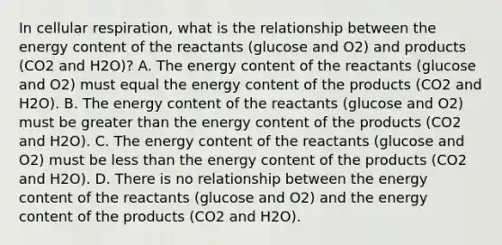 In cellular respiration, what is the relationship between the energy content of the reactants (glucose and O2) and products (CO2 and H2O)? A. The energy content of the reactants (glucose and O2) must equal the energy content of the products (CO2 and H2O). B. The energy content of the reactants (glucose and O2) must be greater than the energy content of the products (CO2 and H2O). C. The energy content of the reactants (glucose and O2) must be less than the energy content of the products (CO2 and H2O). D. There is no relationship between the energy content of the reactants (glucose and O2) and the energy content of the products (CO2 and H2O).