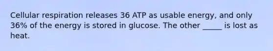 Cellular respiration releases 36 ATP as usable energy, and only 36% of the energy is stored in glucose. The other _____ is lost as heat.