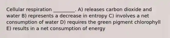 Cellular respiration _________. A) releases carbon dioxide and water B) represents a decrease in entropy C) involves a net consumption of water D) requires the green pigment chlorophyll E) results in a net consumption of energy