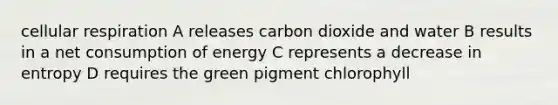 cellular respiration A releases carbon dioxide and water B results in a net consumption of energy C represents a decrease in entropy D requires the green pigment chlorophyll