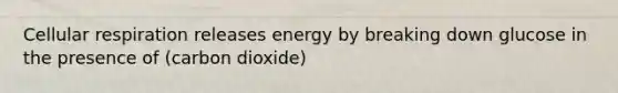 Cellular respiration releases energy by breaking down glucose in the presence of (carbon dioxide)