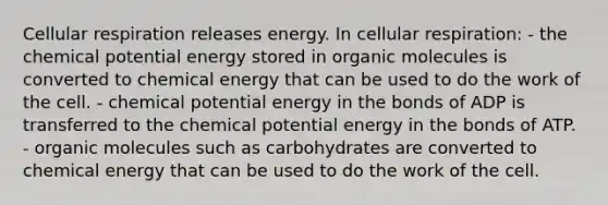 Cellular respiration releases energy. In cellular respiration: - the chemical potential energy stored in organic molecules is converted to chemical energy that can be used to do the work of the cell. - chemical potential energy in the bonds of ADP is transferred to the chemical potential energy in the bonds of ATP. - organic molecules such as carbohydrates are converted to chemical energy that can be used to do the work of the cell.