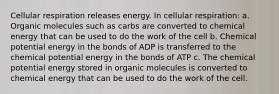 Cellular respiration releases energy. In cellular respiration: a. Organic molecules such as carbs are converted to chemical energy that can be used to do the work of the cell b. Chemical potential energy in the bonds of ADP is transferred to the chemical potential energy in the bonds of ATP c. The chemical potential energy stored in organic molecules is converted to chemical energy that can be used to do the work of the cell.