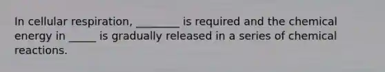 In cellular respiration, ________ is required and the chemical energy in _____ is gradually released in a series of chemical reactions.