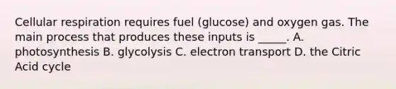 Cellular respiration requires fuel (glucose) and oxygen gas. The main process that produces these inputs is _____. A. photosynthesis B. glycolysis C. electron transport D. the Citric Acid cycle