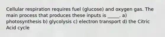 Cellular respiration requires fuel (glucose) and oxygen gas. The main process that produces these inputs is _____. a) photosynthesis b) glycolysis c) electron transport d) the Citric Acid cycle