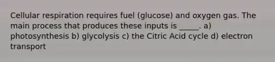 Cellular respiration requires fuel (glucose) and oxygen gas. The main process that produces these inputs is _____. a) photosynthesis b) glycolysis c) the Citric Acid cycle d) electron transport