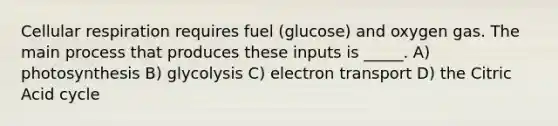 Cellular respiration requires fuel (glucose) and oxygen gas. The main process that produces these inputs is _____. A) photosynthesis B) glycolysis C) electron transport D) the Citric Acid cycle