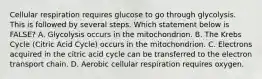 Cellular respiration requires glucose to go through glycolysis. This is followed by several steps. Which statement below is FALSE? A. Glycolysis occurs in the mitochondrion. B. The Krebs Cycle (Citric Acid Cycle) occurs in the mitochondrion. C. Electrons acquired in the citric acid cycle can be transferred to the electron transport chain. D. Aerobic cellular respiration requires oxygen.