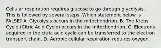 Cellular respiration requires glucose to go through glycolysis. This is followed by several steps. Which statement below is FALSE? A. Glycolysis occurs in the mitochondrion. B. The Krebs Cycle (Citric Acid Cycle) occurs in the mitochondrion. C. Electrons acquired in the citric acid cycle can be transferred to the electron transport chain. D. Aerobic cellular respiration requires oxygen.