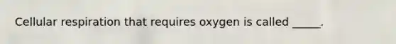 Cellular respiration that requires oxygen is called _____.