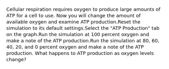 Cellular respiration requires oxygen to produce large amounts of ATP for a cell to use. Now you will change the amount of available oxygen and examine ATP production.Reset the simulation to its default settings.Select the "ATP Production" tab on the graph.Run the simulation at 100 percent oxygen and make a note of the ATP production.Run the simulation at 80, 60, 40, 20, and 0 percent oxygen and make a note of the ATP production. What happens to ATP production as oxygen levels change?