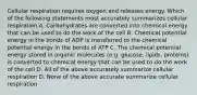 Cellular respiration requires oxygen and releases energy. Which of the following statements most accurately summarizes cellular respiration A. Carbohydrates are converted into chemical energy that can be used to do the work of the cell B. Chemical potential energy in the bonds of ADP is transferred to the chemical potential energy in the bonds of ATP C. The chemical potential energy stored in organic molecules (e.g. glucose, lipids, proteins) is converted to chemical energy that can be used to do the work of the cell D. All of the above accurately summarize cellular respiration D. None of the above accurate summarize cellular respiration