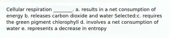 Cellular respiration ________. a. results in a net consumption of energy b. releases carbon dioxide and water Selected:c. requires the green pigment chlorophyll d. involves a net consumption of water e. represents a decrease in entropy