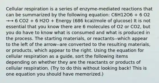 Cellular respiration is a series of enzyme-mediated reactions that can be summarized by the following equation: C6H12O6 + 6 O2 →→ 6 CO2 + 6 H2O + Energy (686 kcal/mole of glucose) It is not essential that you know there are 6 molecules of O2 or CO2, but you do have to know what is consumed and what is produced in the process. The starting materials, or reactants--which appear to the left of the arrow--are converted to the resulting materials, or products, which appear to the right. Using the equation for cellular respiration as a guide, sort the following items depending on whether they are the reactants or products of cellular respiration. (Try to do this without looking back! This is one equation you should have memorized.)