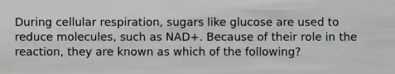 During cellular respiration, sugars like glucose are used to reduce molecules, such as NAD+. Because of their role in the reaction, they are known as which of the following?