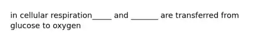 in cellular respiration_____ and _______ are transferred from glucose to oxygen
