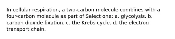 In cellular respiration, a two-carbon molecule combines with a four-carbon molecule as part of Select one: a. glycolysis. b. carbon dioxide fixation. c. the Krebs cycle. d. the electron transport chain.