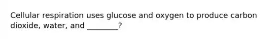 Cellular respiration uses glucose and oxygen to produce carbon dioxide, water, and ________?