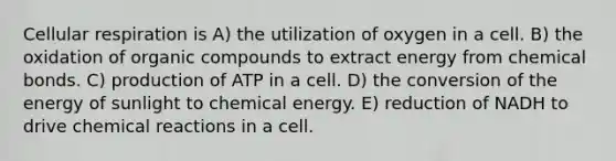 Cellular respiration is A) the utilization of oxygen in a cell. B) the oxidation of organic compounds to extract energy from chemical bonds. C) production of ATP in a cell. D) the conversion of the energy of sunlight to chemical energy. E) reduction of NADH to drive chemical reactions in a cell.