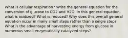 What is cellular respiration? Write the general equation for the conversion of glucose to CO2 and H2O. In this general equation, what is oxidized? What is reduced? Why does this overall general equation occur in many small steps rather than a single step? What is the advantage of harvesting energy from glucose in numerous small enzymatically catalyzed steps?