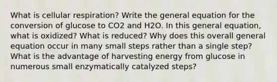 What is cellular respiration? Write the general equation for the conversion of glucose to CO2 and H2O. In this general equation, what is oxidized? What is reduced? Why does this overall general equation occur in many small steps rather than a single step? What is the advantage of harvesting energy from glucose in numerous small enzymatically catalyzed steps?