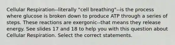 Cellular Respiration--literally "cell breathing"--is the process where glucose is broken down to produce ATP through a series of steps. These reactions are exergonic--that means they release energy. See slides 17 and 18 to help you with this question about Cellular Respiration. Select the correct statements.