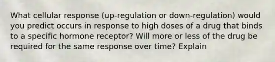 What cellular response (up-regulation or down-regulation) would you predict occurs in response to high doses of a drug that binds to a specific hormone receptor? Will more or less of the drug be required for the same response over time? Explain