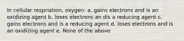 In cellular respriation, oxygen: a. gains electrons and is an oxidizing agent b. loses electrons an dis a reducing agent c. gains electrons and is a reducing agent d. loses electrons and is an oxidizing agent e. None of the above