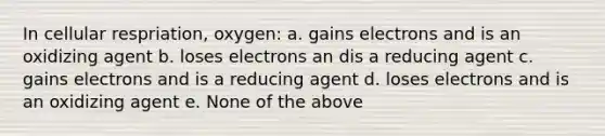 In cellular respriation, oxygen: a. gains electrons and is an oxidizing agent b. loses electrons an dis a reducing agent c. gains electrons and is a reducing agent d. loses electrons and is an oxidizing agent e. None of the above