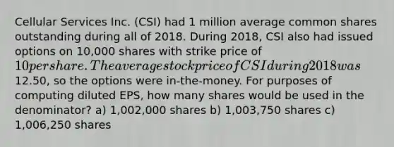 Cellular Services Inc. (CSI) had 1 million average common shares outstanding during all of 2018. During 2018, CSI also had issued options on 10,000 shares with strike price of 10 per share. The average stock price of CSI during 2018 was12.50, so the options were in-the-money. For purposes of computing diluted EPS, how many shares would be used in the denominator? a) 1,002,000 shares b) 1,003,750 shares c) 1,006,250 shares