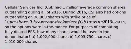 Cellular Services Inc. (CSI) had 1 million average common shares outstanding during all of 2016. During 2016, CSI also had options outstanding on 30,000 shares with strike price of 10 per share. The average stock price of CSI during 2016 was15, so the options were in-the-money. For purposes of computing fully diluted EPS, how many shares would be used in the denominator? a) 1,002,000 shares b) 1,003,750 shares c) 1,010,000 shares