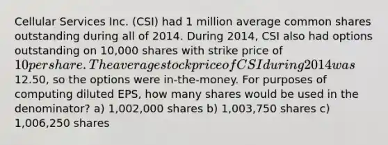 Cellular Services Inc. (CSI) had 1 million average common shares outstanding during all of 2014. During 2014, CSI also had options outstanding on 10,000 shares with strike price of 10 per share. The average stock price of CSI during 2014 was12.50, so the options were in-the-money. For purposes of computing diluted EPS, how many shares would be used in the denominator? a) 1,002,000 shares b) 1,003,750 shares c) 1,006,250 shares