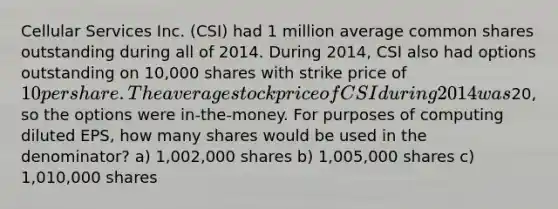 Cellular Services Inc. (CSI) had 1 million average common shares outstanding during all of 2014. During 2014, CSI also had options outstanding on 10,000 shares with strike price of 10 per share. The average stock price of CSI during 2014 was20, so the options were in-the-money. For purposes of computing diluted EPS, how many shares would be used in the denominator? a) 1,002,000 shares b) 1,005,000 shares c) 1,010,000 shares