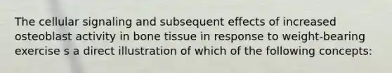 The cellular signaling and subsequent effects of increased osteoblast activity in bone tissue in response to weight-bearing exercise s a direct illustration of which of the following concepts: