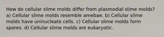 How do cellular slime molds differ from plasmodial slime molds? a) Cellular slime molds resemble amebae. b) Cellular slime molds have uninucleate cells. c) Cellular slime molds form spores. d) Cellular slime molds are eukaryotic.